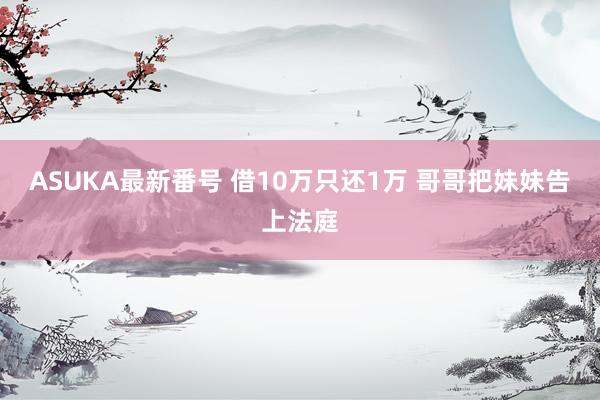 ASUKA最新番号 借10万只还1万 哥哥把妹妹告上法庭