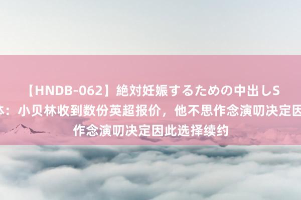 【HNDB-062】絶対妊娠するための中出しSEX！！ 世体：小贝林收到数份英超报价，他不思作念演叨决定因此选择续约