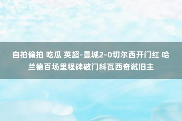 自拍偷拍 吃瓜 英超-曼城2-0切尔西开门红 哈兰德百场里程碑破门科瓦西奇弑旧主