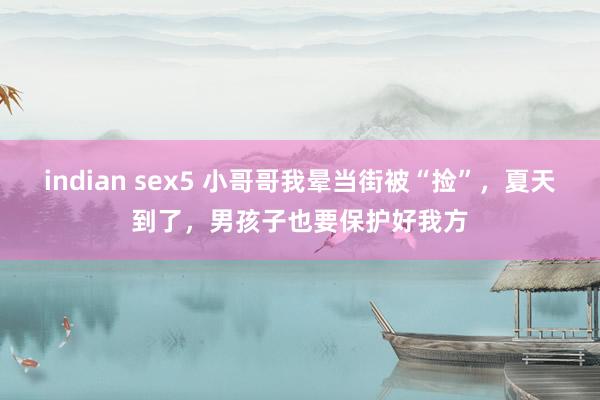 indian sex5 小哥哥我晕当街被“捡”，夏天到了，男孩子也要保护好我方