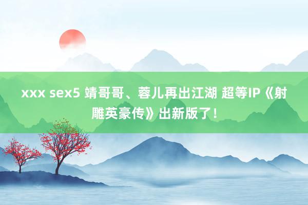 xxx sex5 靖哥哥、蓉儿再出江湖 超等IP《射雕英豪传》出新版了！