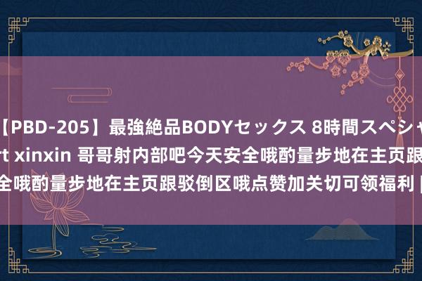 【PBD-205】最強絶品BODYセックス 8時間スペシャル 日夕大赛 on twitter rt xinxin 哥哥射内部吧今天安全哦酌量步地在主页跟驳倒区哦点赞加关切可领福利 | My XXX Hot Girl