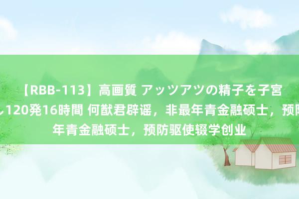 【RBB-113】高画質 アッツアツの精子を子宮に孕ませ中出し120発16時間 何猷君辟谣，非最年青金融硕士，预防驱使辍学创业