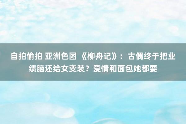 自拍偷拍 亚洲色图 《柳舟记》：古偶终于把业绩脑还给女变装？爱情和面包她都要