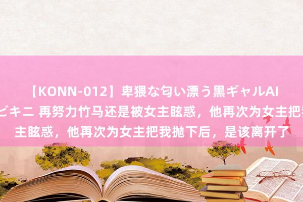 【KONN-012】卑猥な匂い漂う黒ギャルAIKAの中出しグイ込みビキニ 再努力竹马还是被女主眩惑，他再次为女主把我抛下后，是该离开了