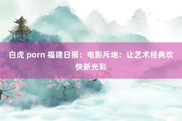 白虎 porn 福建日报：电影斥地：让艺术经典欢快新光彩