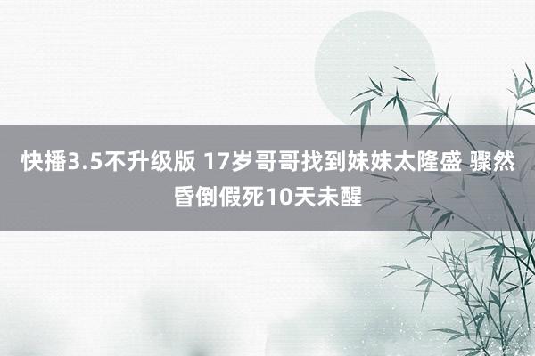 快播3.5不升级版 17岁哥哥找到妹妹太隆盛 骤然昏倒假死10天未醒