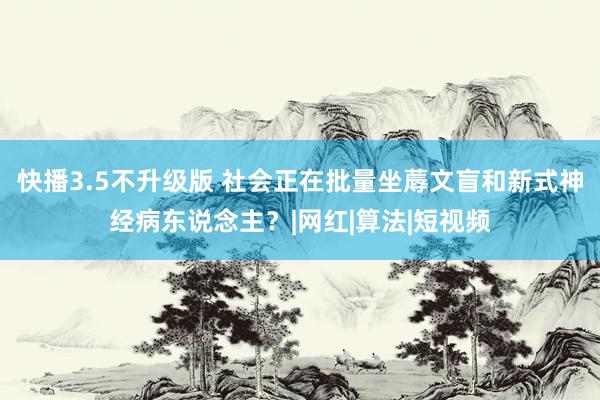 快播3.5不升级版 社会正在批量坐蓐文盲和新式神经病东说念主？|网红|算法|短视频