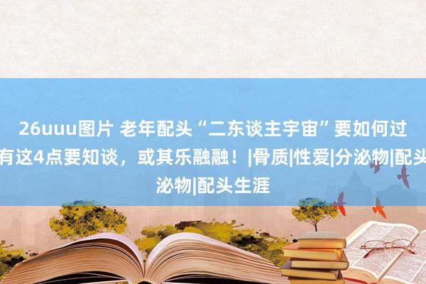 26uuu图片 老年配头“二东谈主宇宙”要如何过呢？有这4点要知谈，或其乐融融！|骨质|性爱|分泌物|配头生涯