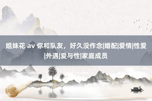 姐妹花 av 你和队友，好久没作念|婚配|爱情|性爱|外遇|爱与性|家庭成员