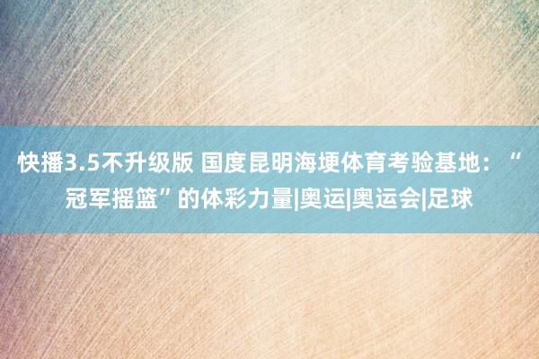 快播3.5不升级版 国度昆明海埂体育考验基地：“冠军摇篮”的体彩力量|奥运|奥运会|足球