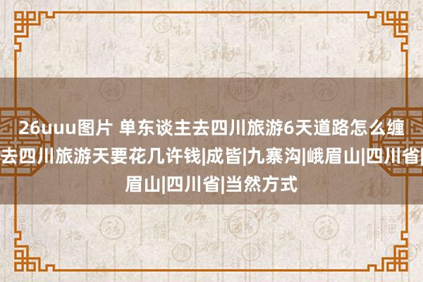 26uuu图片 单东谈主去四川旅游6天道路怎么缠绵，我方去四川旅游天要花几许钱|成皆|九寨沟|峨眉山|四川省|当然方式