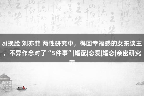 ai换脸 刘亦菲 两性研究中，得回幸福感的女东谈主，不异作念对了“5件事”|婚配|恋爱|婚恋|亲密研究