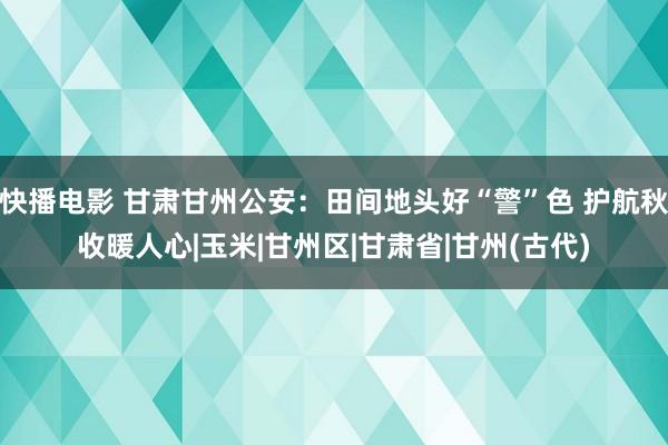 快播电影 甘肃甘州公安：田间地头好“警”色 护航秋收暖人心|玉米|甘州区|甘肃省|甘州(古代)