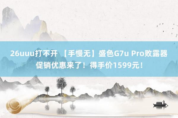 26uuu打不开 【手慢无】盛色G7u Pro败露器促销优惠来了！得手价1599元！