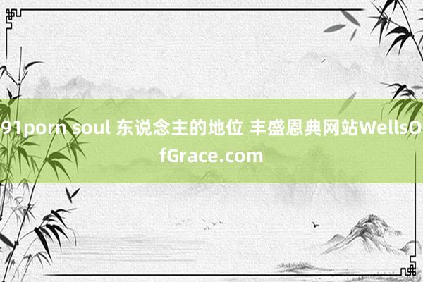 91porn soul 东说念主的地位 丰盛恩典网站WellsOfGrace.com