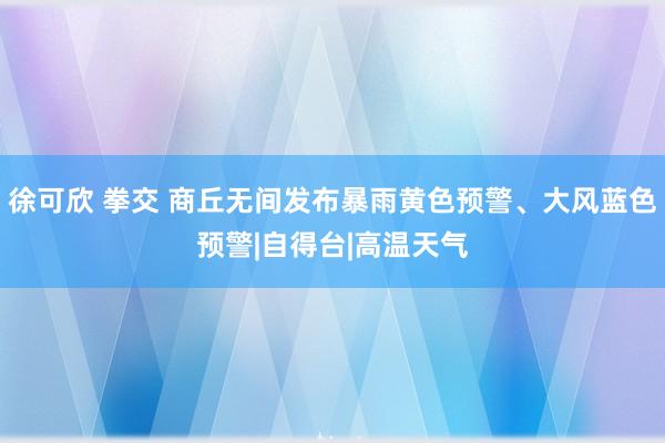 徐可欣 拳交 商丘无间发布暴雨黄色预警、大风蓝色预警|自得台|高温天气