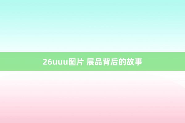 26uuu图片 展品背后的故事