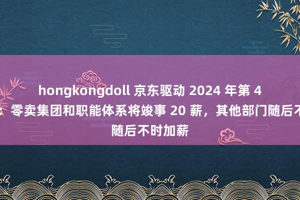 hongkongdoll 京东驱动 2024 年第 4 轮加薪：零卖集团和职能体系将竣事 20 薪，其他部门随后不时加薪