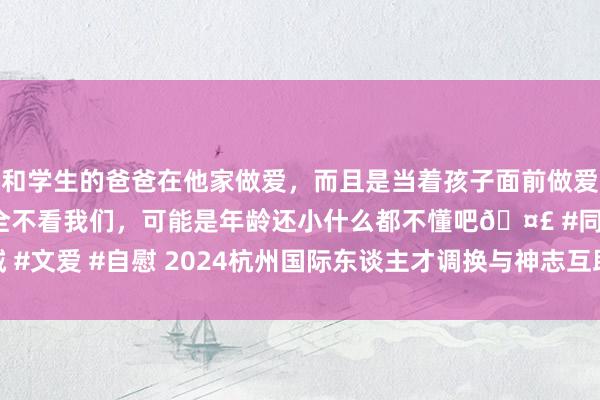 和学生的爸爸在他家做爱，而且是当着孩子面前做爱，太刺激了，孩子完全不看我们，可能是年龄还小什么都不懂吧🤣 #同城 #文爱 #自慰 2024杭州国际东谈主才调换与神志互助大会将于9月28日开幕