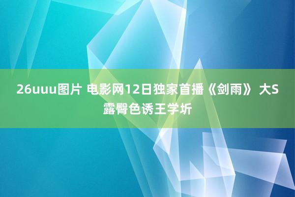 26uuu图片 电影网12日独家首播《剑雨》 大S露臀色诱王学圻