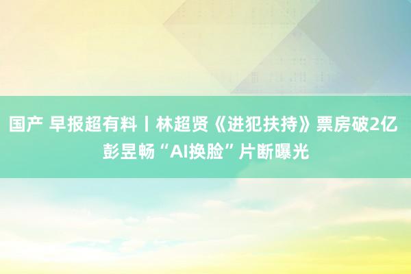 国产 早报超有料丨林超贤《进犯扶持》票房破2亿 彭昱畅“AI换脸”片断曝光