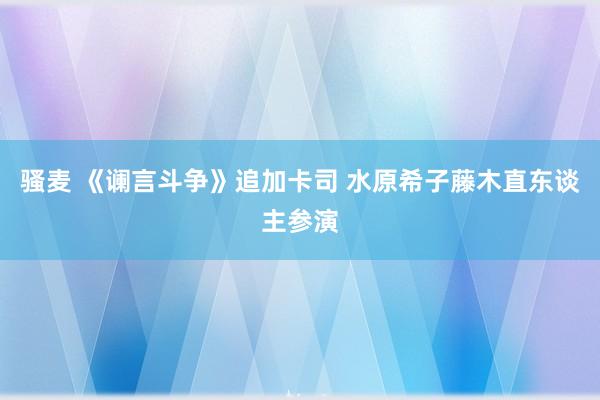 骚麦 《谰言斗争》追加卡司 水原希子藤木直东谈主参演