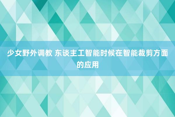 少女野外调教 东谈主工智能时候在智能裁剪方面的应用