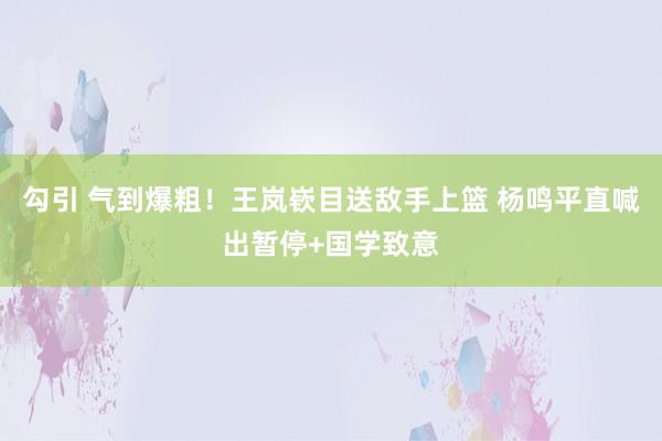 勾引 气到爆粗！王岚嵚目送敌手上篮 杨鸣平直喊出暂停+国学致意