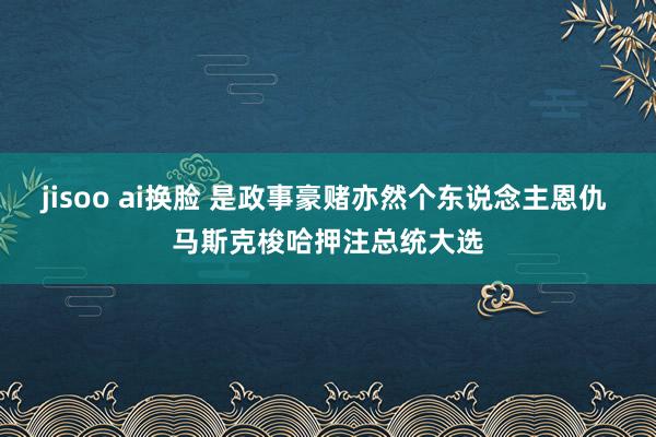 jisoo ai换脸 是政事豪赌亦然个东说念主恩仇 马斯克梭哈押注总统大选