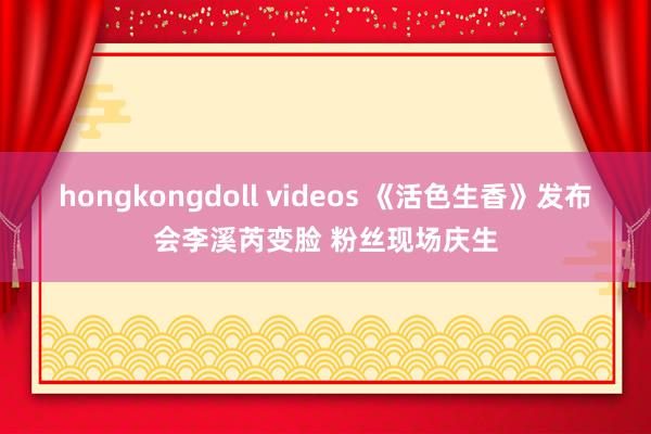 hongkongdoll videos 《活色生香》发布会李溪芮变脸 粉丝现场庆生