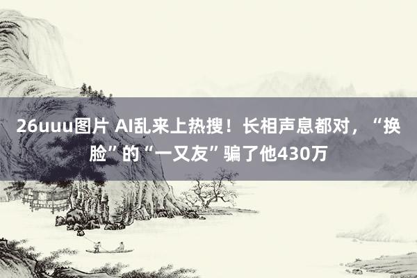 26uuu图片 AI乱来上热搜！长相声息都对，“换脸”的“一又友”骗了他430万