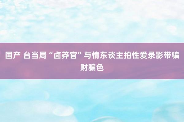 国产 台当局“卤莽官”与情东谈主拍性爱录影带骗财骗色