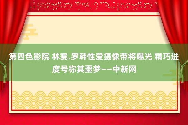 第四色影院 林赛.罗韩性爱摄像带将曝光 精巧进度号称其噩梦——中新网