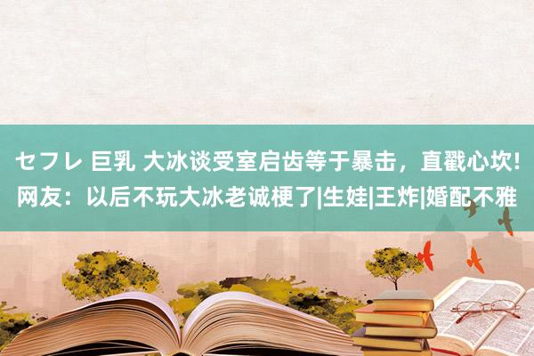 セフレ 巨乳 大冰谈受室启齿等于暴击，直戳心坎!网友：以后不玩大冰老诚梗了|生娃|王炸|婚配不雅