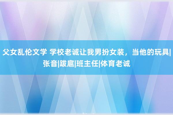 父女乱伦文学 学校老诚让我男扮女装，当他的玩具|张音|跋扈|班主任|体育老诚