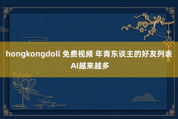 hongkongdoll 免费视频 年青东谈主的好友列表 AI越来越多