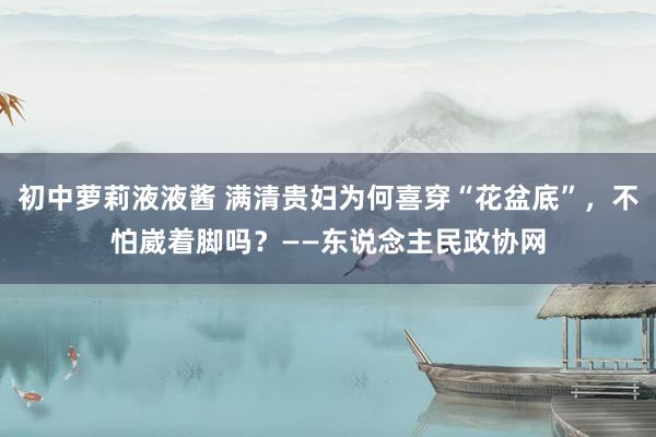 初中萝莉液液酱 满清贵妇为何喜穿“花盆底”，不怕崴着脚吗？——东说念主民政协网