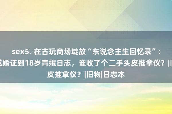 sex5. 在古玩商场绽放“东说念主生回忆录”：从60年代成婚证到18岁青娥日志，谁收了个二手头皮推拿仪？|旧物|日志本