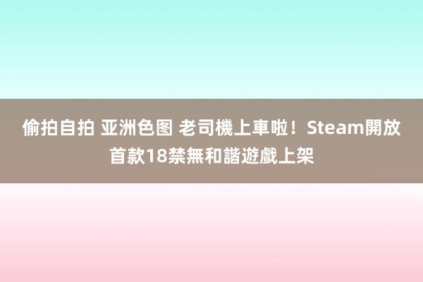 偷拍自拍 亚洲色图 老司機上車啦！Steam開放首款18禁無和諧遊戲上架