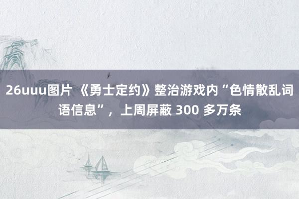 26uuu图片 《勇士定约》整治游戏内“色情散乱词语信息”，上周屏蔽 300 多万条