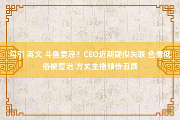 勾引 英文 斗鱼要凉？CEO近期疑似失联 色情低俗被整治 方丈主播频传丑闻