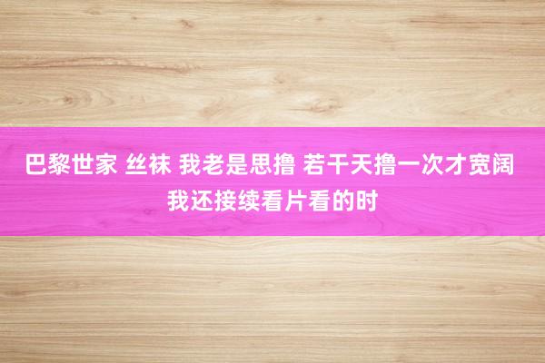 巴黎世家 丝袜 我老是思撸 若干天撸一次才宽阔 我还接续看片看的时