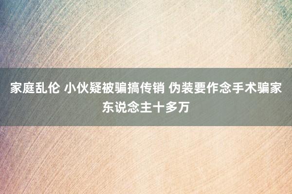 家庭乱伦 小伙疑被骗搞传销 伪装要作念手术骗家东说念主十多万