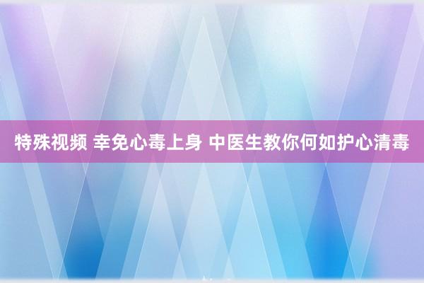 特殊视频 幸免心毒上身 中医生教你何如护心清毒