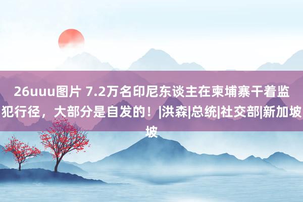 26uuu图片 7.2万名印尼东谈主在柬埔寨干着监犯行径，大部分是自发的！|洪森|总统|社交部|新加坡