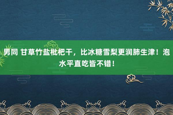 男同 甘草竹盐枇杷干，比冰糖雪梨更润肺生津！泡水平直吃皆不错！