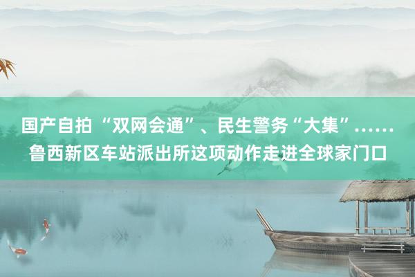 国产自拍 “双网会通”、民生警务“大集”……鲁西新区车站派出所这项动作走进全球家门口