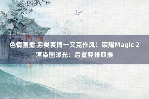 色情直播 另类赛博一又克作风！荣耀Magic 2渲染图曝光：后置竖排四摄