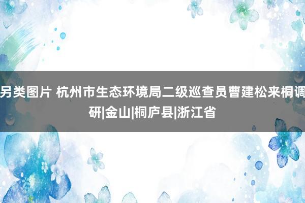 另类图片 杭州市生态环境局二级巡查员曹建松来桐调研|金山|桐庐县|浙江省